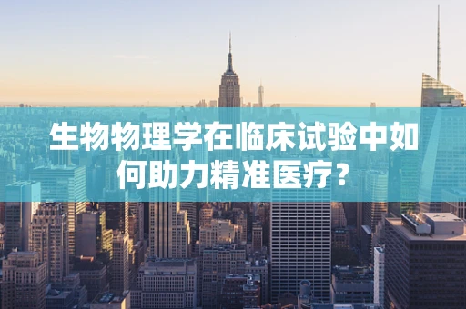生物物理学在临床试验中如何助力精准医疗？