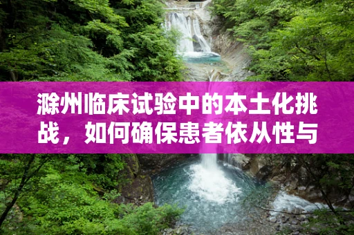 滁州临床试验中的本土化挑战，如何确保患者依从性与文化敏感性？