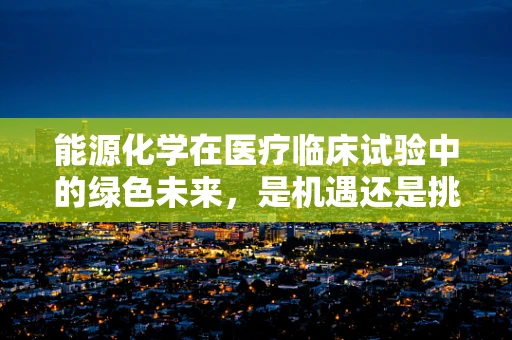 能源化学在医疗临床试验中的绿色未来，是机遇还是挑战？