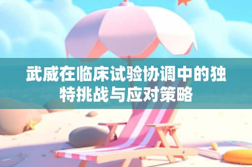 武威在临床试验协调中的独特挑战与应对策略