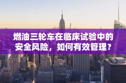 燃油三轮车在临床试验中的安全风险，如何有效管理？
