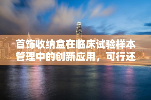 首饰收纳盒在临床试验样本管理中的创新应用，可行还是挑战？