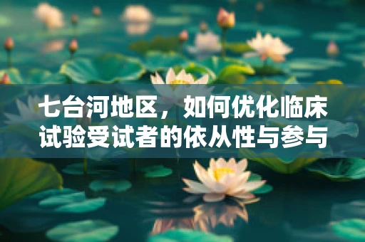 七台河地区，如何优化临床试验受试者的依从性与参与度？