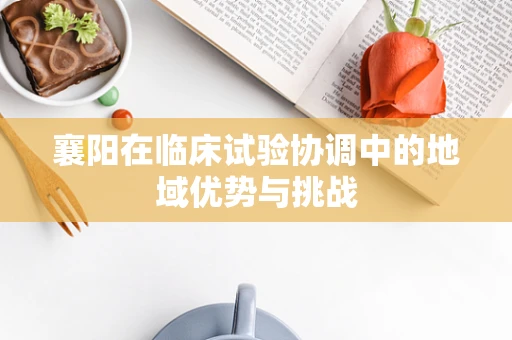 襄阳在临床试验协调中的地域优势与挑战