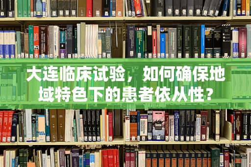 大连临床试验，如何确保地域特色下的患者依从性？