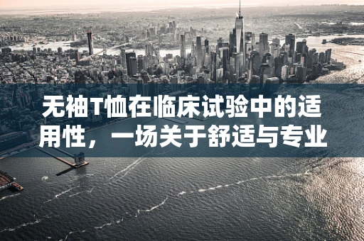 无袖T恤在临床试验中的适用性，一场关于舒适与专业性的权衡？