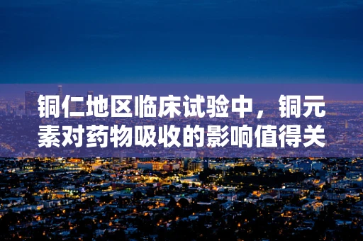 铜仁地区临床试验中，铜元素对药物吸收的影响值得关注吗？