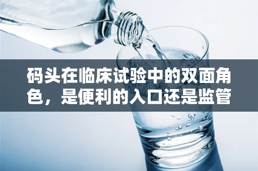 码头在临床试验中的双面角色，是便利的入口还是监管的盲区？