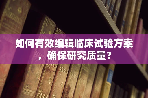 如何有效编辑临床试验方案，确保研究质量？