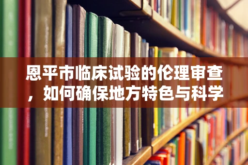 恩平市临床试验的伦理审查，如何确保地方特色与科学标准的平衡？