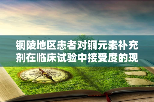 铜陵地区患者对铜元素补充剂在临床试验中接受度的现状与挑战