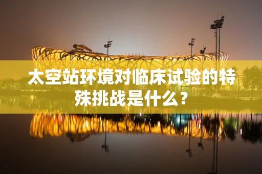 太空站环境对临床试验的特殊挑战是什么？