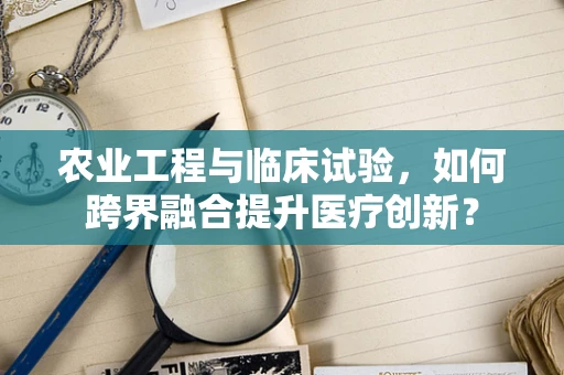 农业工程与临床试验，如何跨界融合提升医疗创新？