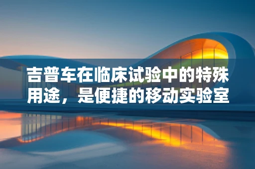 吉普车在临床试验中的特殊用途，是便捷的移动实验室吗？