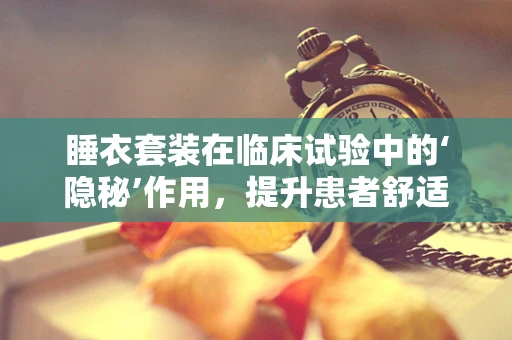 睡衣套装在临床试验中的‘隐秘’作用，提升患者舒适度与依从性