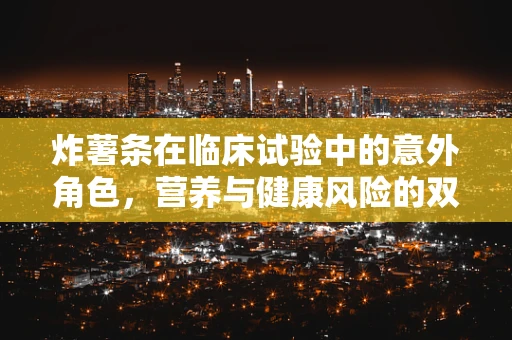 炸薯条在临床试验中的意外角色，营养与健康风险的双重考量