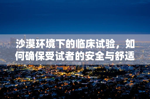 沙漠环境下的临床试验，如何确保受试者的安全与舒适？