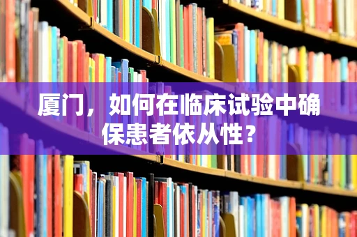 厦门，如何在临床试验中确保患者依从性？
