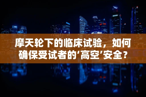 摩天轮下的临床试验，如何确保受试者的‘高空’安全？