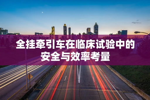 全挂牵引车在临床试验中的安全与效率考量