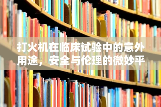 打火机在临床试验中的意外用途，安全与伦理的微妙平衡