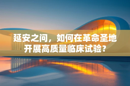 延安之问，如何在革命圣地开展高质量临床试验？
