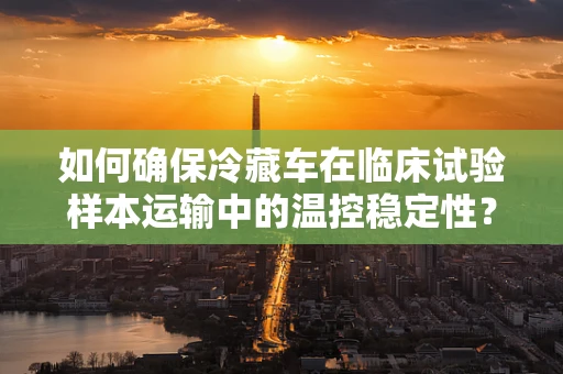如何确保冷藏车在临床试验样本运输中的温控稳定性？