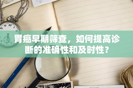 胃癌早期筛查，如何提高诊断的准确性和及时性？