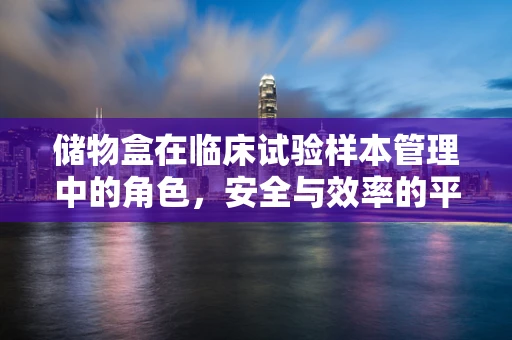 储物盒在临床试验样本管理中的角色，安全与效率的平衡点何在？