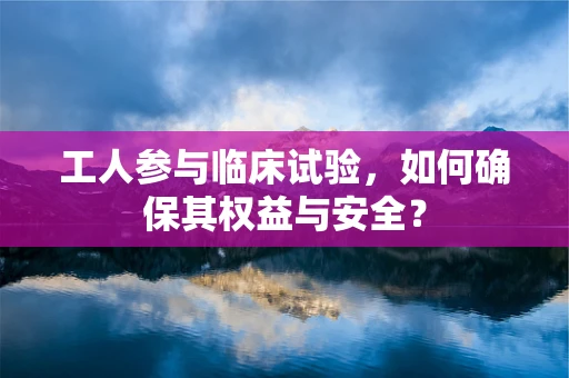 工人参与临床试验，如何确保其权益与安全？
