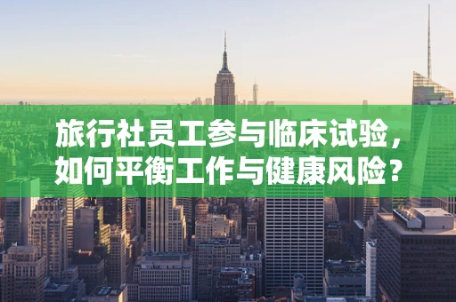 旅行社员工参与临床试验，如何平衡工作与健康风险？