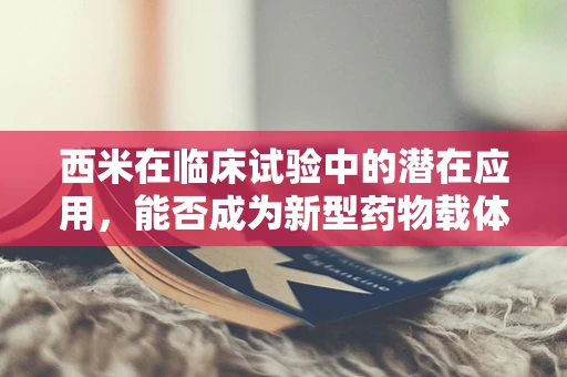 西米在临床试验中的潜在应用，能否成为新型药物载体？