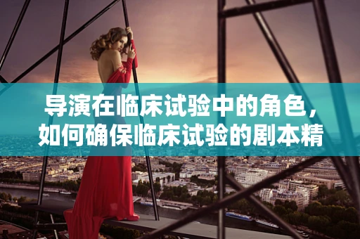 导演在临床试验中的角色，如何确保临床试验的剧本精准执行？