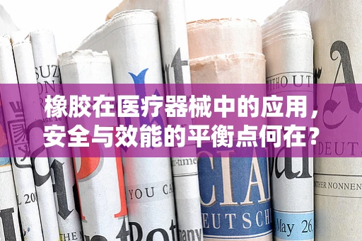 橡胶在医疗器械中的应用，安全与效能的平衡点何在？