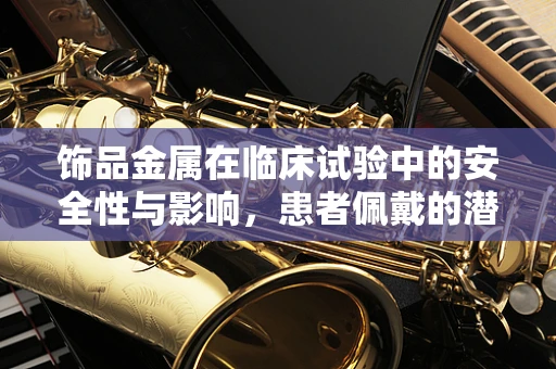 饰品金属在临床试验中的安全性与影响，患者佩戴的潜在风险与考量