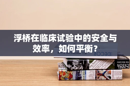 浮桥在临床试验中的安全与效率，如何平衡？