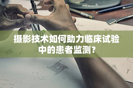 摄影技术如何助力临床试验中的患者监测？