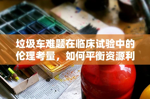 垃圾车难题在临床试验中的伦理考量，如何平衡资源利用与患者隐私？