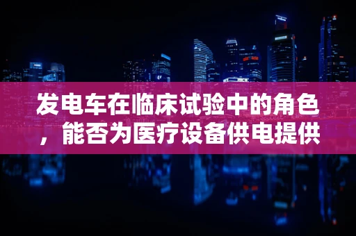 发电车在临床试验中的角色，能否为医疗设备供电提供新思路？