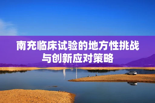南充临床试验的地方性挑战与创新应对策略