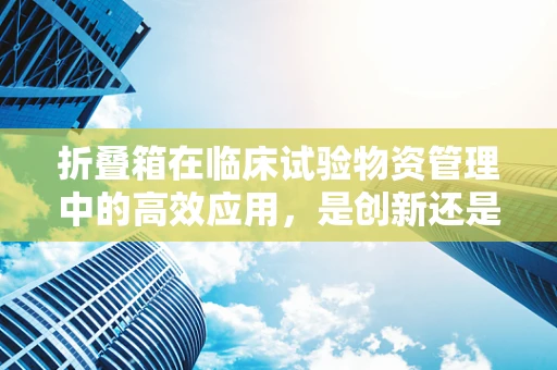 折叠箱在临床试验物资管理中的高效应用，是创新还是鸡肋？