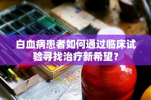 白血病患者如何通过临床试验寻找治疗新希望？