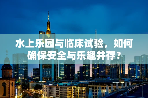 水上乐园与临床试验，如何确保安全与乐趣并存？