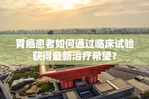 胃癌患者如何通过临床试验获得最新治疗希望？