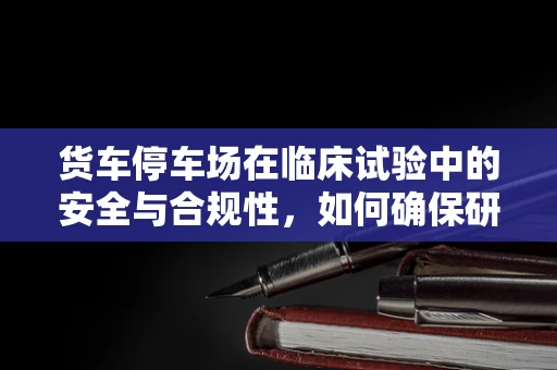 货车停车场在临床试验中的安全与合规性，如何确保研究物资的顺利进出？