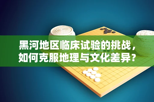 黑河地区临床试验的挑战，如何克服地理与文化差异？