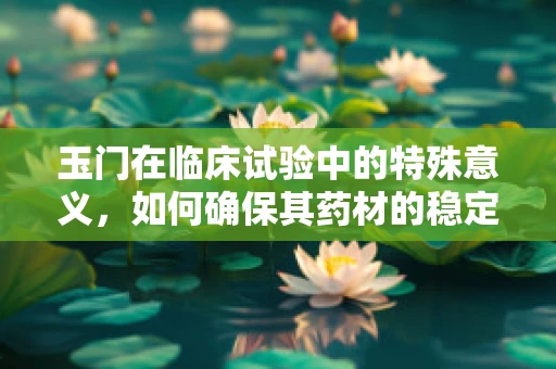 玉门在临床试验中的特殊意义，如何确保其药材的稳定性和安全性？