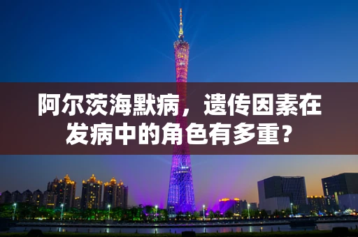 阿尔茨海默病，遗传因素在发病中的角色有多重？