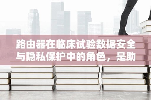 路由器在临床试验数据安全与隐私保护中的角色，是助力还是隐患？