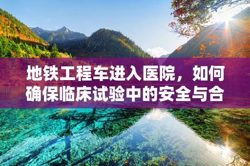 地铁工程车进入医院，如何确保临床试验中的安全与合规？